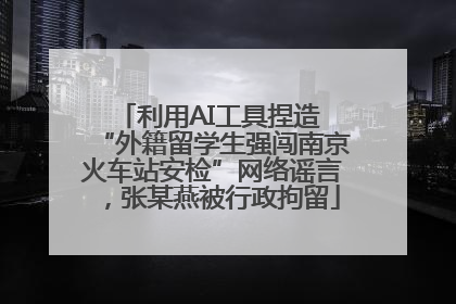 利用AI工具捏造 “外籍留学生强闯南京火车站安检”网络谣言，张某燕被行政拘留