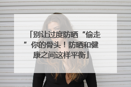 别让过度防晒“偷走”你的骨头！防晒和健康之间这样平衡