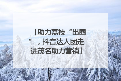 助力荔枝“出圈”，抖音达人团走进茂名助力营销