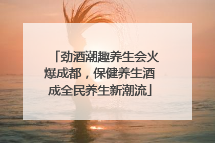 劲酒潮趣养生会火爆成都，保健养生酒成全民养生新潮流
