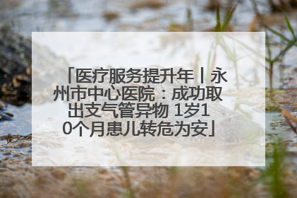 医疗服务提升年丨永州市中心医院：成功取出支气管异物 1岁10个月患儿转危为安