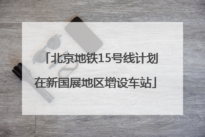 北京地铁15号线计划在新国展地区增设车站