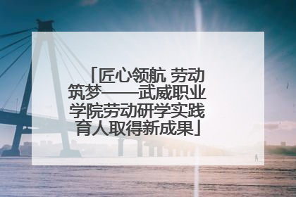 匠心领航 劳动筑梦——武威职业学院劳动研学实践育人取得新成果
