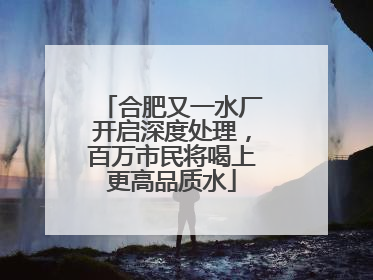 合肥又一水厂开启深度处理，百万市民将喝上更高品质水