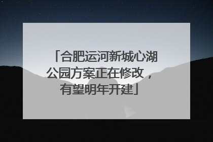 合肥运河新城心湖公园方案正在修改，有望明年开建