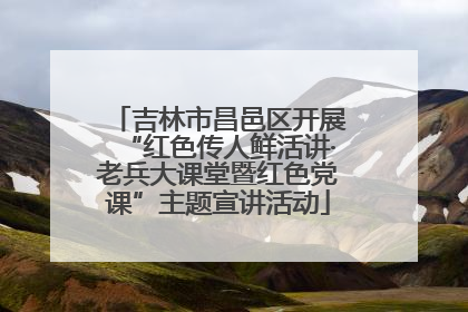 吉林市昌邑区开展“红色传人鲜活讲·老兵大课堂暨红色党课”主题宣讲活动