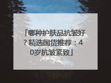 哪种护肤品抗皱好？精选国货推荐：40岁抗皱紧致