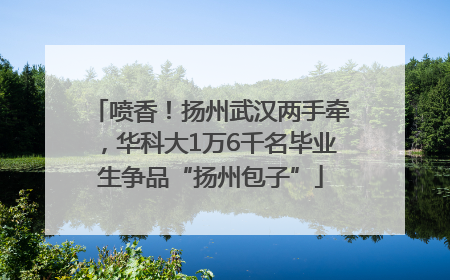 喷香！扬州武汉两手牵，华科大1万6千名毕业生争品“扬州包子”