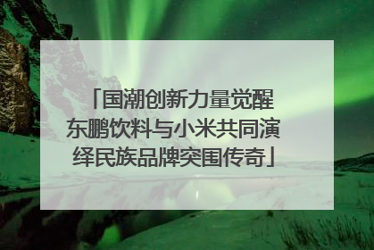 国潮创新力量觉醒 东鹏饮料与小米共同演绎民族品牌突围传奇