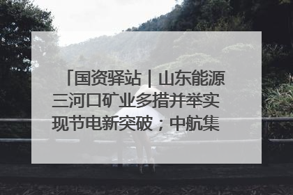 国资驿站｜山东能源三河口矿业多措并举实现节电新突破；中航集团开通广州—北京—格拉斯哥全货机航线