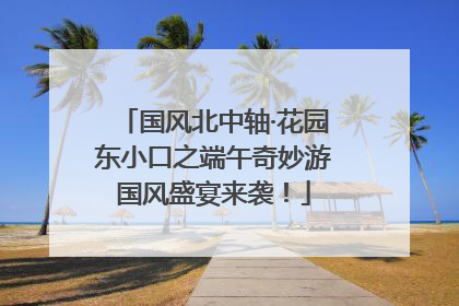 国风北中轴·花园东小口之端午奇妙游国风盛宴来袭！