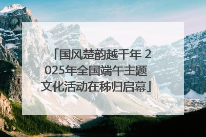 国风楚韵越千年 2025年全国端午主题文化活动在秭归启幕