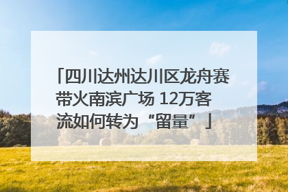 四川达州达川区龙舟赛带火南滨广场 12万客流如何转为“留量”