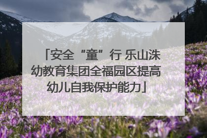 安全“童”行 乐山洙幼教育集团全福园区提高幼儿自我保护能力