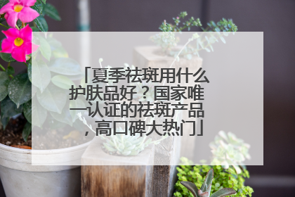 夏季祛斑用什么护肤品好？国家唯一认证的祛斑产品，高口碑大热门