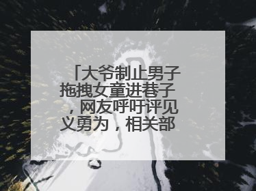 大爷制止男子拖拽女童进巷子，网友呼吁评见义勇为，相关部门：正走程序