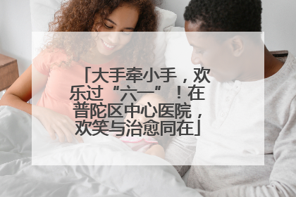 大手牵小手，欢乐过“六一”！在普陀区中心医院，欢笑与治愈同在