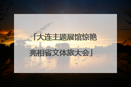 大连主题展馆惊艳亮相省文体旅大会