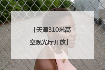 天津310米高空观光厅开放