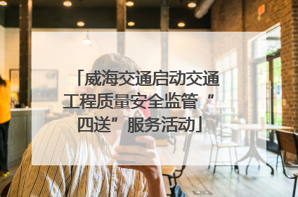 威海交通启动交通工程质量安全监管“四送”服务活动