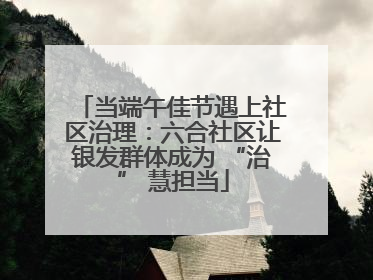 当端午佳节遇上社区治理：六合社区让银发群体成为 “治” 慧担当