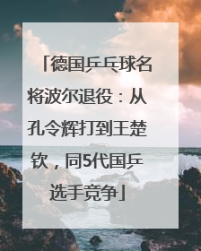 德国乒乓球名将波尔退役：从孔令辉打到王楚钦，同5代国乒选手竞争