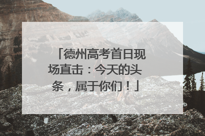 德州高考首日现场直击:今天的头条,属于你们!