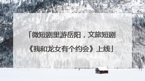 微短剧里游岳阳，文旅短剧《我和龙女有个约会》上线