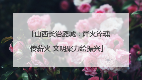 山西长治潞城：烽火淬魂传薪火 文明聚力绘振兴