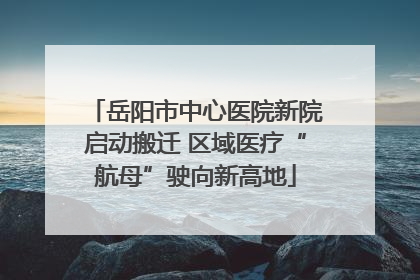 岳阳市中心医院新院启动搬迁 区域医疗“航母”驶向新高地
