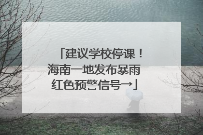 建议学校停课！海南一地发布暴雨红色预警信号→
