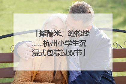 揉糯米、缠棉线……杭州小学生沉浸式包粽过双节