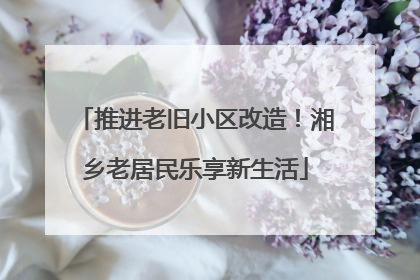 推进老旧小区改造！湘乡老居民乐享新生活