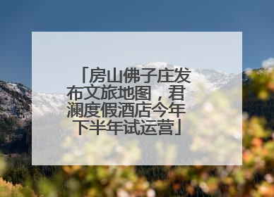 房山佛子庄发布文旅地图，君澜度假酒店今年下半年试运营