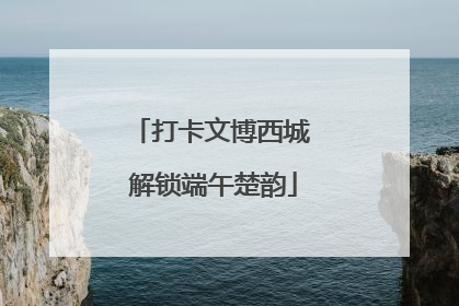 打卡文博西城 解锁端午楚韵