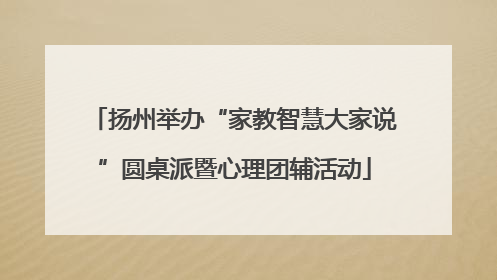 扬州举办“家教智慧大家说”圆桌派暨心理团辅活动
