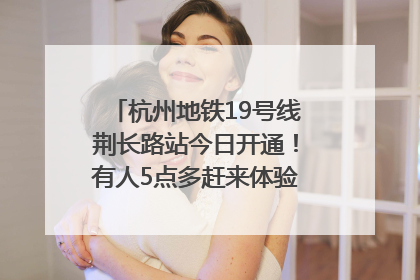 杭州地铁19号线荆长路站今日开通！有人5点多赶来体验：太方便了
