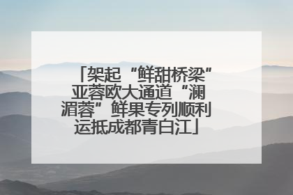 架起“鲜甜桥梁” 亚蓉欧大通道“澜湄蓉”鲜果专列顺利运抵成都青白江