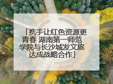 携手让红色资源更青春 湖南第一师范学院与长沙城发文旅达成战略合作