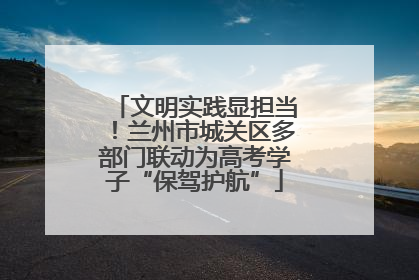 文明实践显担当！兰州市城关区多部门联动为高考学子“保驾护航”
