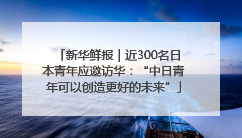 新华鲜报｜近300名日本青年应邀访华：“中日青年可以创造更好的未来”