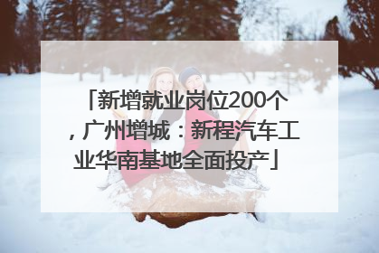 新增就业岗位200个，广州增城：新程汽车工业华南基地全面投产