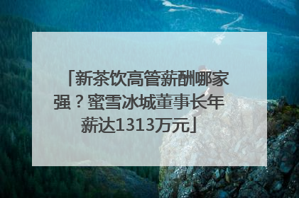 新茶饮高管薪酬哪家强？蜜雪冰城董事长年薪达1313万元