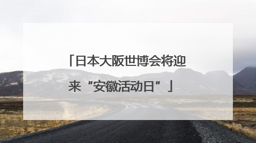 日本大阪世博会将迎来“安徽活动日”