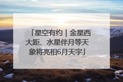 星空有约｜金星西大距、水星伴月等天象将亮相6月天宇