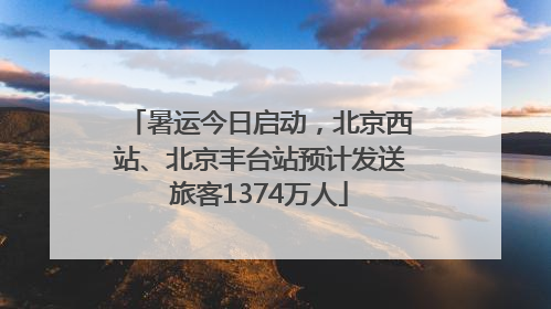 暑运今日启动，北京西站、北京丰台站预计发送旅客1374万人