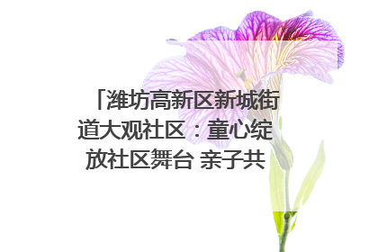 潍坊高新区新城街道大观社区：童心绽放社区舞台 亲子共谱六一欢歌