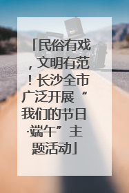 民俗有戏，文明有范！长沙全市广泛开展“我们的节日·端午”主题活动
