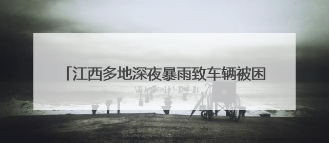 江西多地深夜暴雨致车辆被困洪流 消防员逆流抢险营救