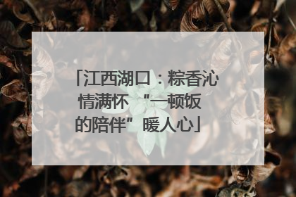 江西湖口：粽香沁 情满怀 “一顿饭的陪伴”暖人心